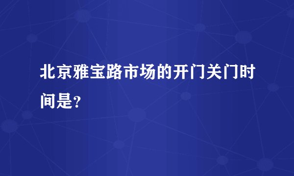 北京雅宝路市场的开门关门时间是？