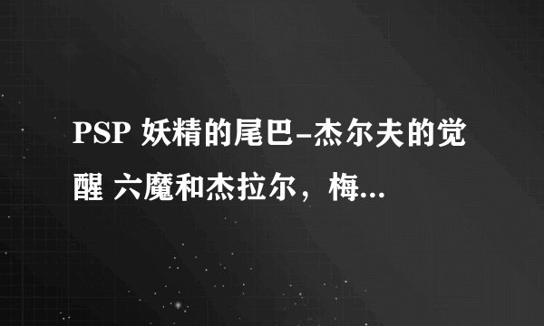PSP 妖精的尾巴-杰尔夫的觉醒 六魔和杰拉尔，梅尔蒂2怎么入手啊，求解