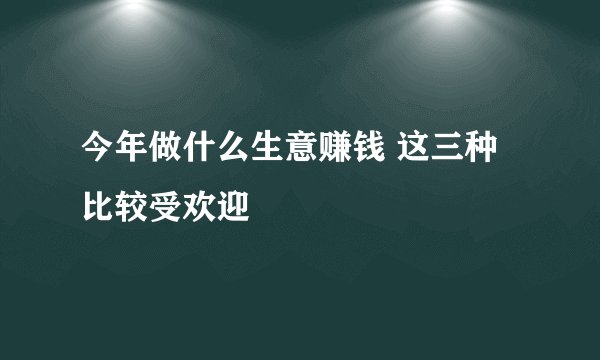 今年做什么生意赚钱 这三种比较受欢迎