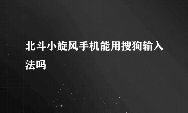 北斗小旋风手机能用搜狗输入法吗