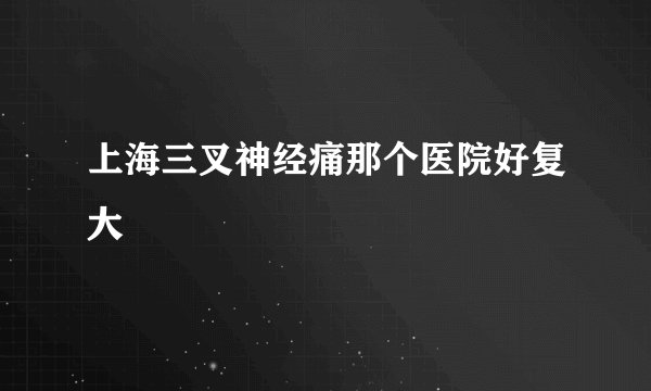 上海三叉神经痛那个医院好复大