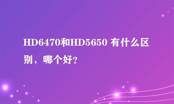 HD6470和HD5650 有什么区别,哪个好?