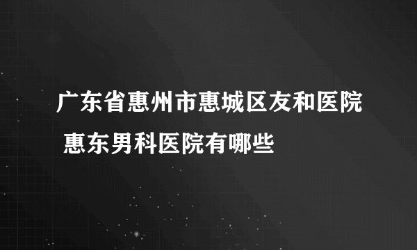 广东省惠州市惠城区友和医院 惠东男科医院有哪些