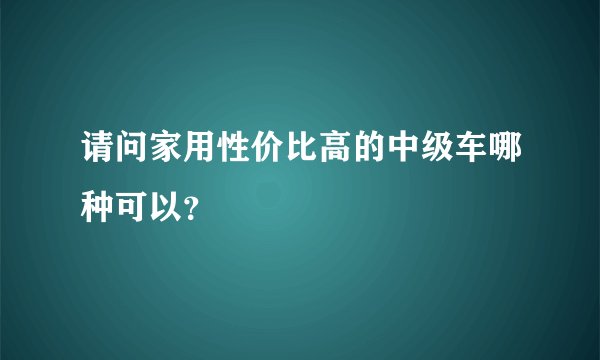 请问家用性价比高的中级车哪种可以？