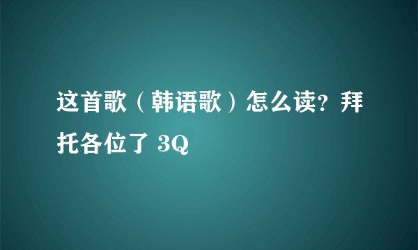 这首歌（韩语歌）怎么读？拜托各位了 3Q