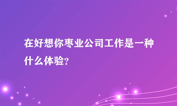 在好想你枣业公司工作是一种什么体验？