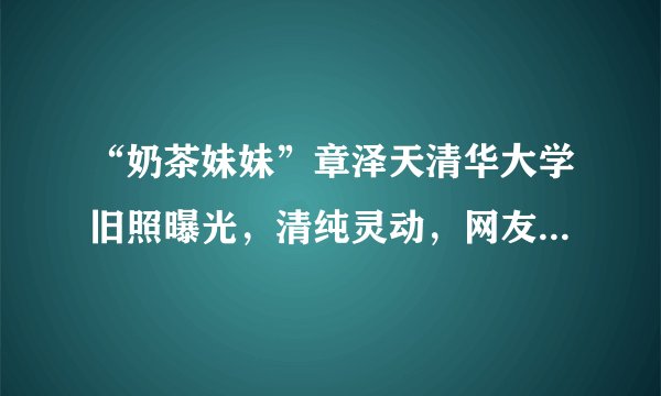 “奶茶妹妹”章泽天清华大学旧照曝光，清纯灵动，网友：太美了
