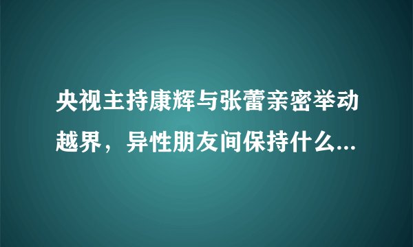 央视主持康辉与张蕾亲密举动越界，异性朋友间保持什么距离才合适