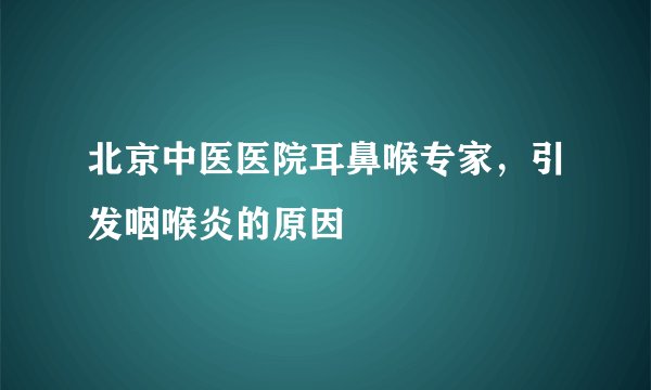 北京中医医院耳鼻喉专家，引发咽喉炎的原因