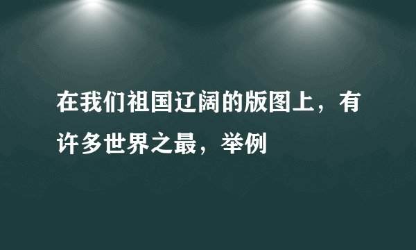 在我们祖国辽阔的版图上，有许多世界之最，举例