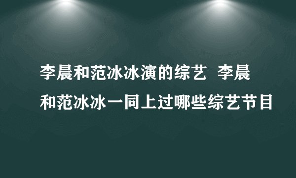 李晨和范冰冰演的综艺 李晨和范冰冰一同上过哪些综艺节目