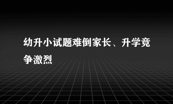 幼升小试题难倒家长、升学竞争激烈