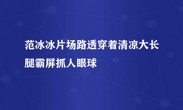 范冰冰片场路透穿着清凉大长腿霸屏抓人眼球