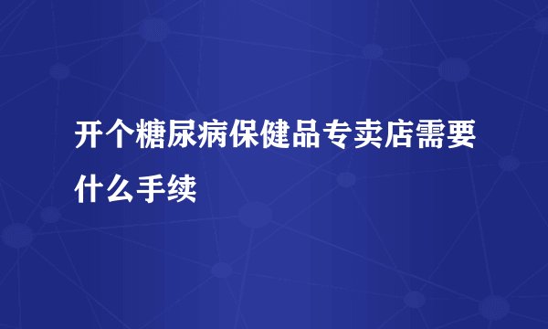 开个糖尿病保健品专卖店需要什么手续