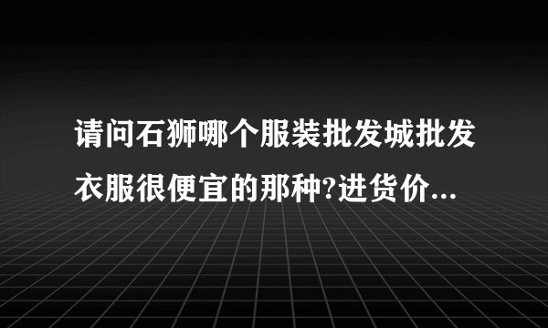 请问石狮哪个服装批发城批发衣服很便宜的那种?进货价在十元左右。
