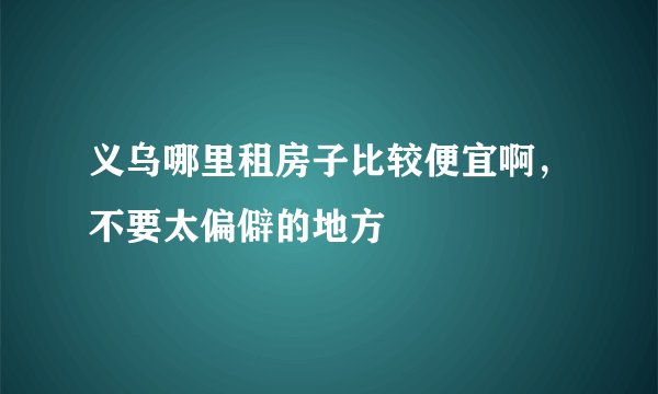 义乌哪里租房子比较便宜啊，不要太偏僻的地方