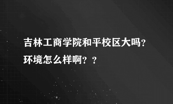 吉林工商学院和平校区大吗？环境怎么样啊？？
