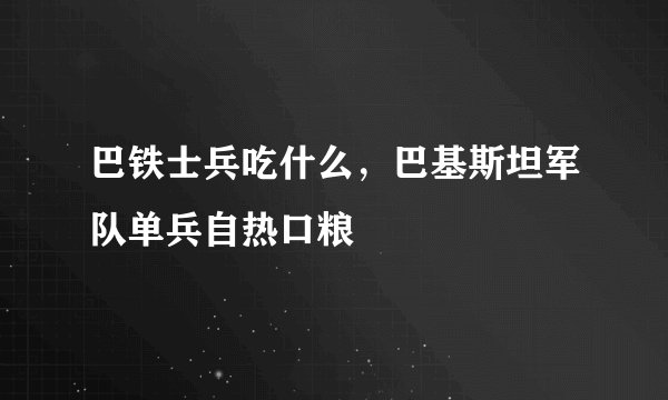 巴铁士兵吃什么，巴基斯坦军队单兵自热口粮