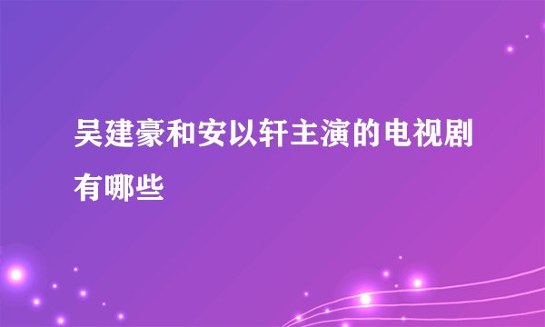 吴建豪和安以轩主演的电视剧有哪些