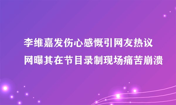 李维嘉发伤心感慨引网友热议网曝其在节目录制现场痛苦崩溃
