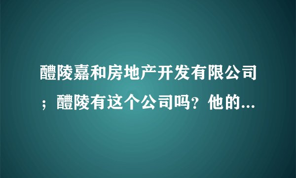 醴陵嘉和房地产开发有限公司;醴陵有这个公司吗?他的信誉怎么样?有资质吗?大家帮帮忙,谢谢大家了