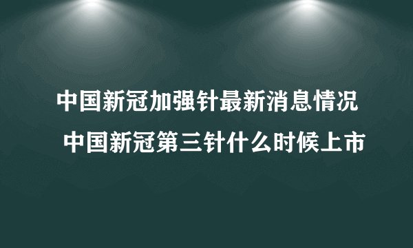 中国新冠加强针最新消息情况 中国新冠第三针什么时候上市