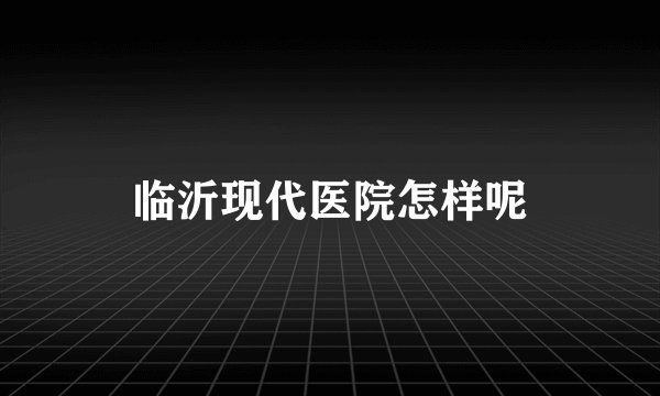 临沂现代医院怎样呢