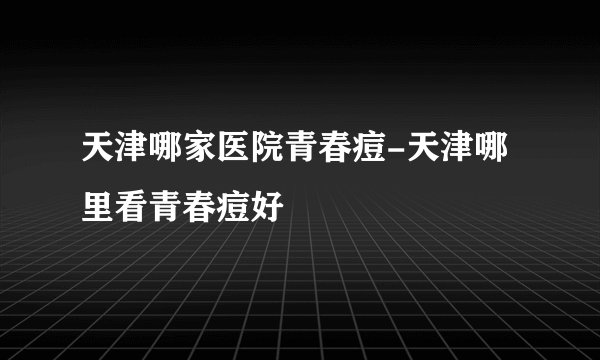 天津哪家医院青春痘-天津哪里看青春痘好