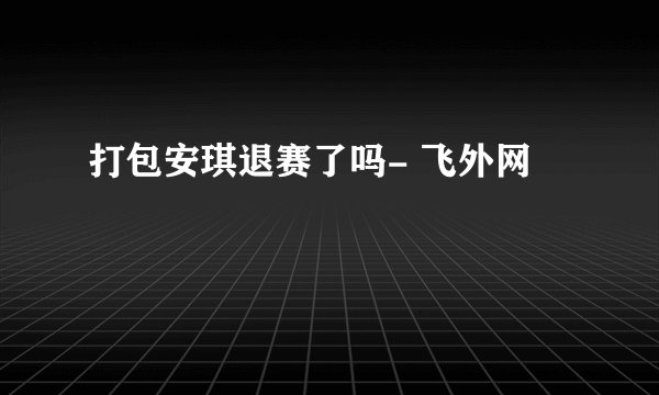 打包安琪退赛了吗- 飞外网