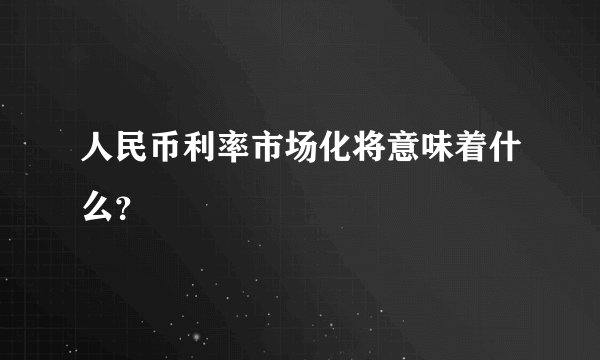 人民币利率市场化将意味着什么?