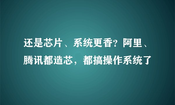 还是芯片、系统更香?阿里、腾讯都造芯,都搞操作系统了
