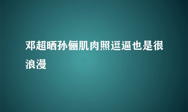 邓超晒孙俪肌肉照逗逼也是很浪漫