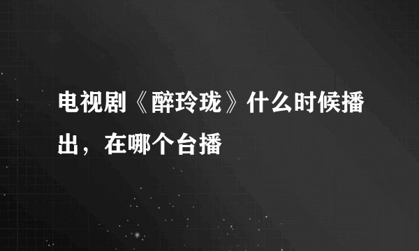 电视剧《醉玲珑》什么时候播出，在哪个台播