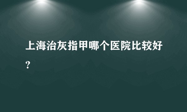 上海治灰指甲哪个医院比较好？