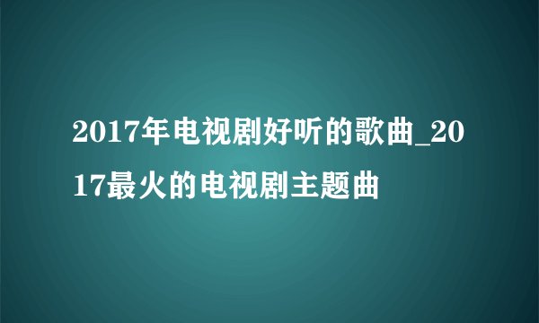 2017年电视剧好听的歌曲_2017最火的电视剧主题曲