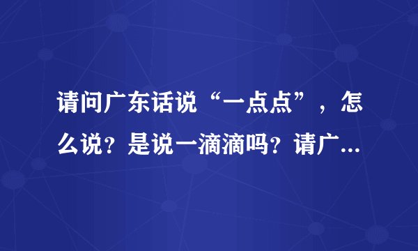 请问广东话说“一点点”，怎么说？是说一滴滴吗？请广东的朋友赐教，感激不尽。