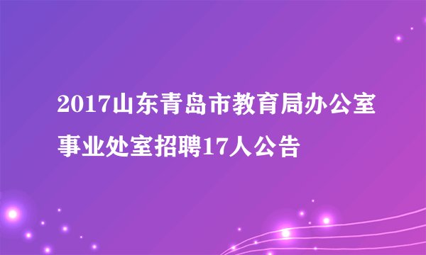 2017山东青岛市教育局办公室事业处室招聘17人公告