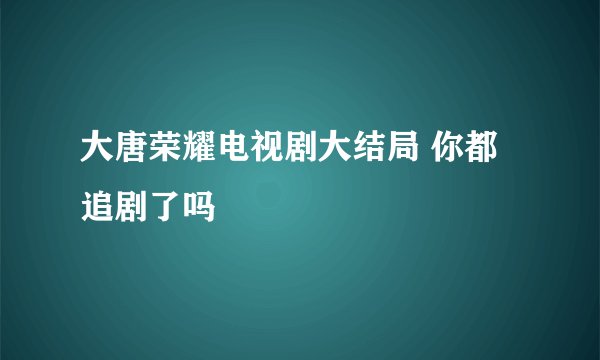 大唐荣耀电视剧大结局 你都追剧了吗