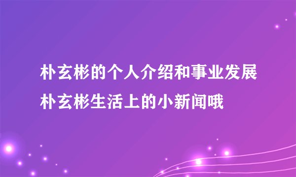 朴玄彬的个人介绍和事业发展朴玄彬生活上的小新闻哦