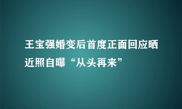 王宝强婚变后首度正面回应晒近照自曝“从头再来”