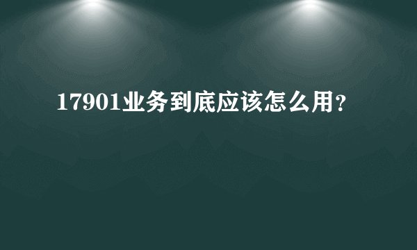 17901业务到底应该怎么用？
