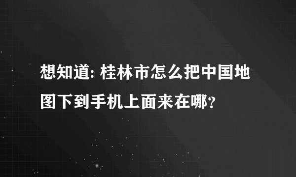 想知道: 桂林市怎么把中国地图下到手机上面来在哪？