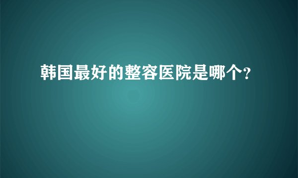 韩国最好的整容医院是哪个?