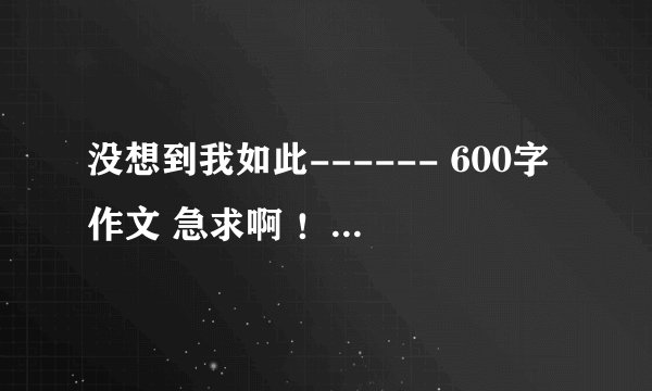 没想到我如此------ 600字作文 急求啊 ！！！~~~~~~