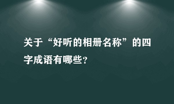 关于“好听的相册名称”的四字成语有哪些？