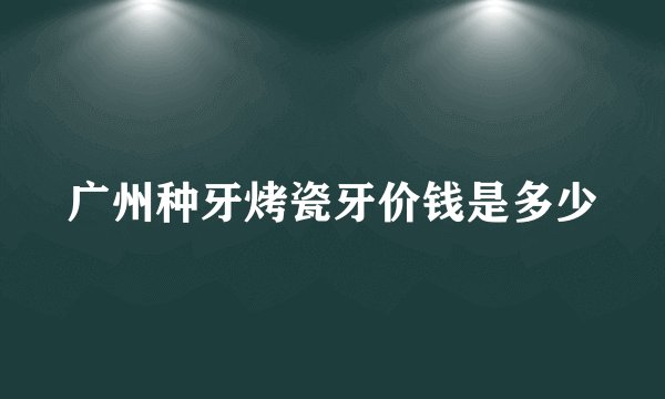 广州种牙烤瓷牙价钱是多少