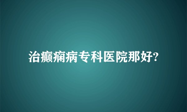 治癫痫病专科医院那好?