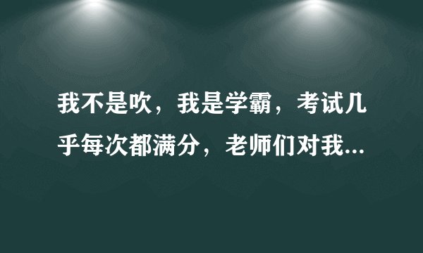 我不是吹，我是学霸，考试几乎每次都满分，老师们对我也很好，我是班长，却有很多同学都烦我，我问他们为