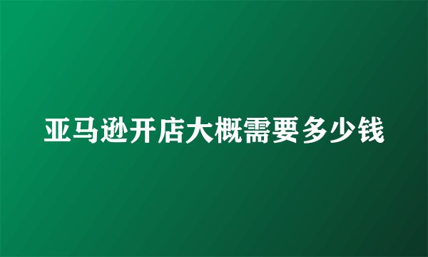 亚马逊开店大概需要多少钱