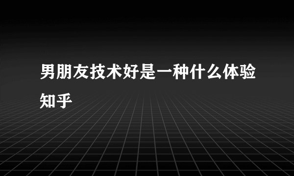 男朋友技术好是一种什么体验知乎
